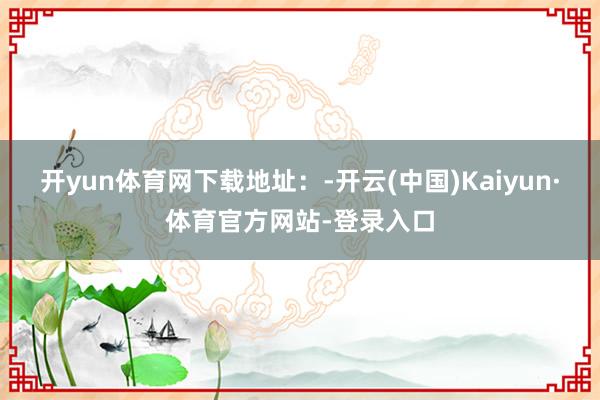 开yun体育网下载地址：-开云(中国)Kaiyun·体育官方网站-登录入口
