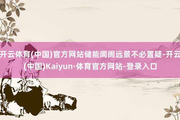 开云体育(中国)官方网站储能阛阓远景不必置疑-开云(中国)Kaiyun·体育官方网站-登录入口