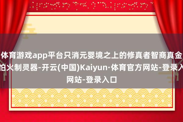 体育游戏app平台只消元婴境之上的修真者智商真金不怕火制灵器-开云(中国)Kaiyun·体育官方网站-登录入口