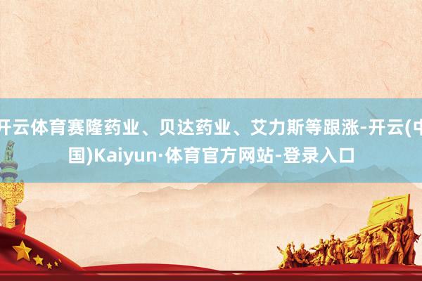 开云体育赛隆药业、贝达药业、艾力斯等跟涨-开云(中国)Kaiyun·体育官方网站-登录入口