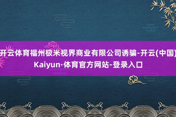 开云体育福州极米视界商业有限公司诱骗-开云(中国)Kaiyun·体育官方网站-登录入口