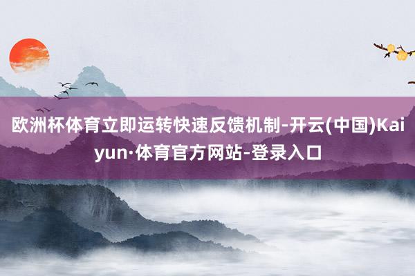 欧洲杯体育立即运转快速反馈机制-开云(中国)Kaiyun·体育官方网站-登录入口