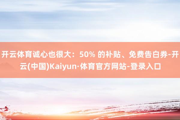 开云体育诚心也很大：50% 的补贴、免费告白券-开云(中国)Kaiyun·体育官方网站-登录入口