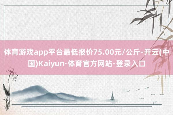 体育游戏app平台最低报价75.00元/公斤-开云(中国)Kaiyun·体育官方网站-登录入口