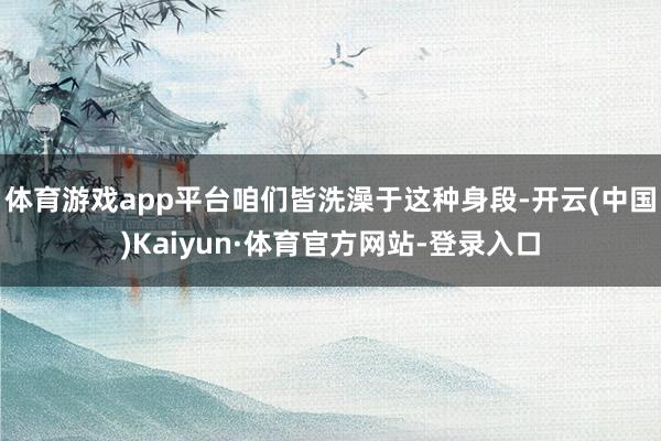 体育游戏app平台咱们皆洗澡于这种身段-开云(中国)Kaiyun·体育官方网站-登录入口