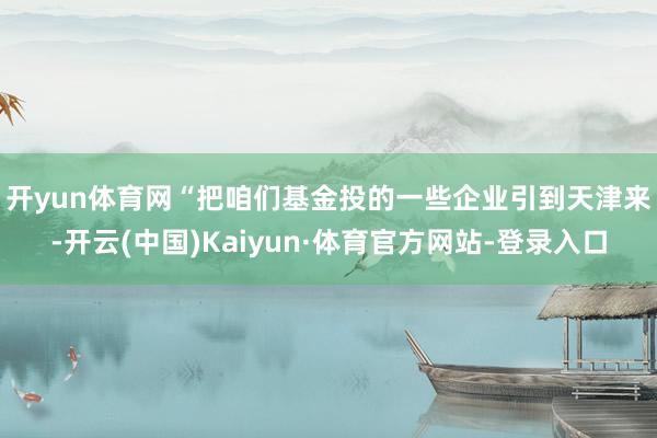 开yun体育网 “把咱们基金投的一些企业引到天津来-开云(中国)Kaiyun·体育官方网站-登录入口