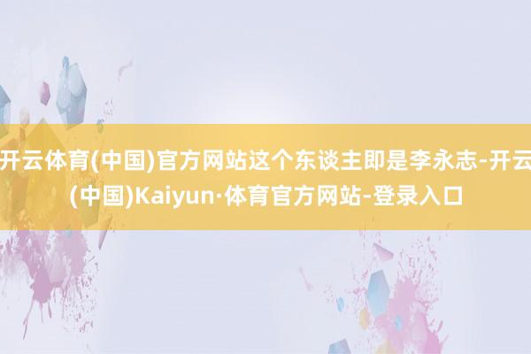 开云体育(中国)官方网站这个东谈主即是李永志-开云(中国)Kaiyun·体育官方网站-登录入口