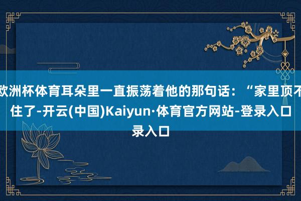欧洲杯体育耳朵里一直振荡着他的那句话:“家里顶不住了-开云(中国)Kaiyun·体育官方网站-登录入口