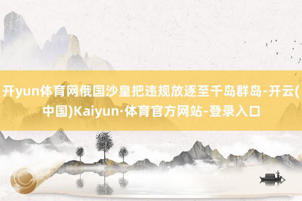 开yun体育网俄国沙皇把违规放逐至千岛群岛-开云(中国)Kaiyun·体育官方网站-登录入口