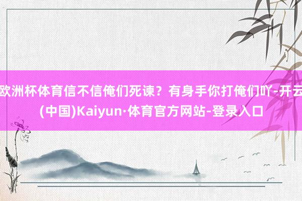 欧洲杯体育信不信俺们死谏?有身手你打俺们吖-开云(中国)Kaiyun·体育官方网站-登录入口