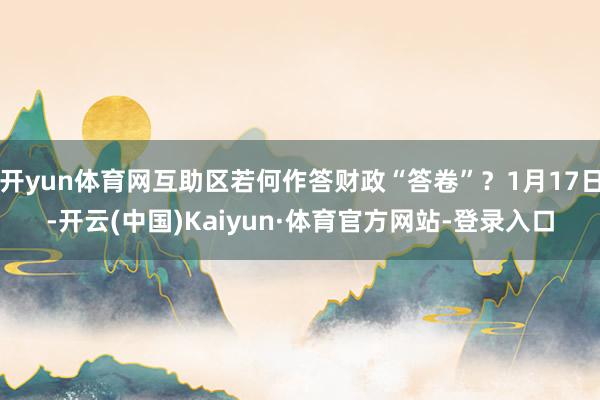 开yun体育网互助区若何作答财政“答卷”?1月17日-开云(中国)Kaiyun·体育官方网站-登录入口