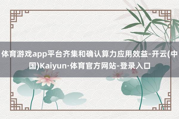 体育游戏app平台齐集和确认算力应用效益-开云(中国)Kaiyun·体育官方网站-登录入口