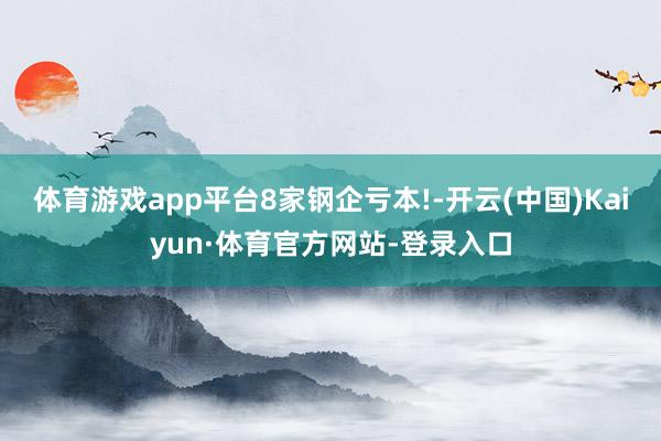 体育游戏app平台8家钢企亏本!-开云(中国)Kaiyun·体育官方网站-登录入口