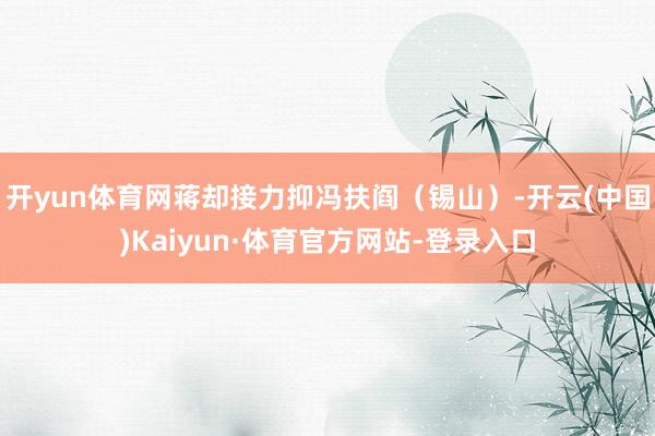 开yun体育网蒋却接力抑冯扶阎（锡山）-开云(中国)Kaiyun·体育官方网站-登录入口