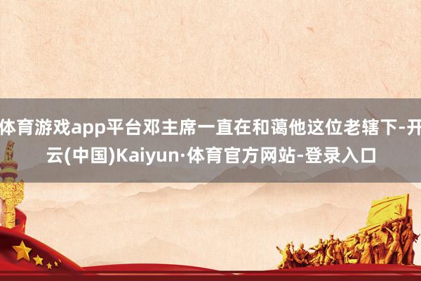 体育游戏app平台邓主席一直在和蔼他这位老辖下-开云(中国)Kaiyun·体育官方网站-登录入口
