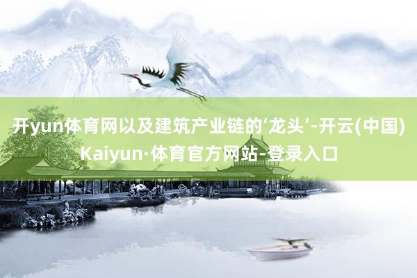开yun体育网以及建筑产业链的‘龙头’-开云(中国)Kaiyun·体育官方网站-登录入口
