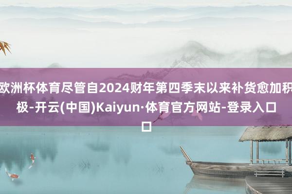 欧洲杯体育尽管自2024财年第四季末以来补货愈加积极-开云(中国)Kaiyun·体育官方网站-登录入口
