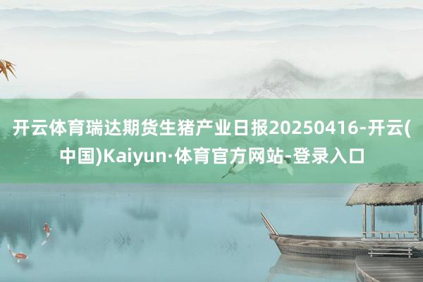 开云体育瑞达期货生猪产业日报20250416-开云(中国)Kaiyun·体育官方网站-登录入口