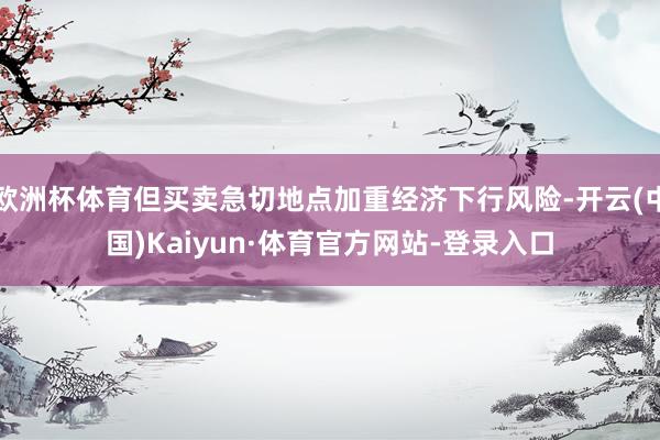 欧洲杯体育但买卖急切地点加重经济下行风险-开云(中国)Kaiyun·体育官方网站-登录入口