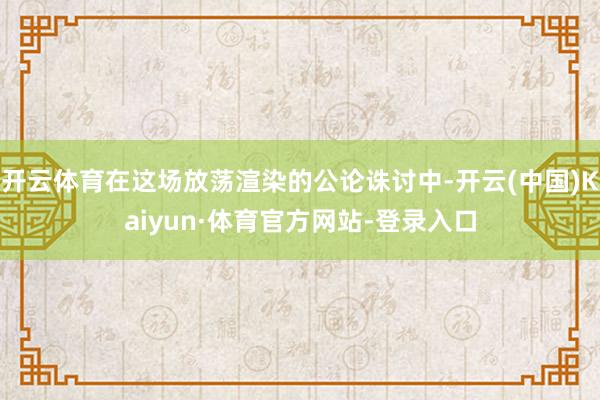 开云体育在这场放荡渲染的公论诛讨中-开云(中国)Kaiyun·体育官方网站-登录入口