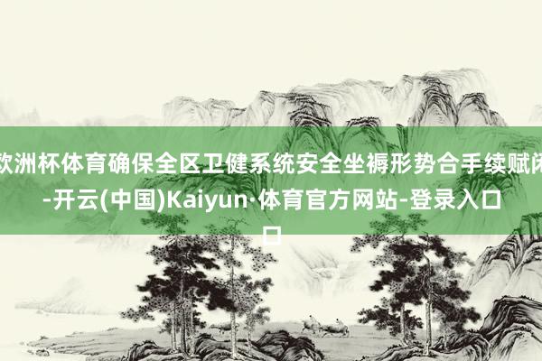欧洲杯体育确保全区卫健系统安全坐褥形势合手续赋闲-开云(中国)Kaiyun·体育官方网站-登录入口