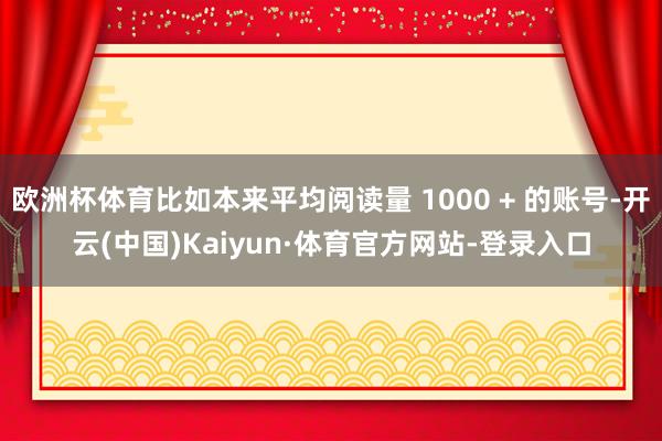 欧洲杯体育比如本来平均阅读量 1000 + 的账号-开云(中国)Kaiyun·体育官方网站-登录入口
