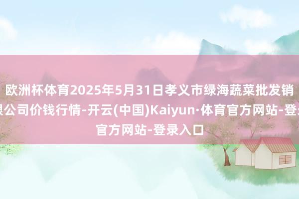 欧洲杯体育2025年5月31日孝义市绿海蔬菜批发销售有限公司价钱行情-开云(中国)Kaiyun·体育官方网站-登录入口