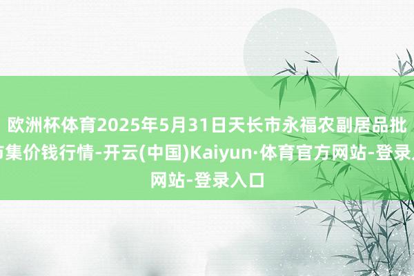 欧洲杯体育2025年5月31日天长市永福农副居品批发市集价钱行情-开云(中国)Kaiyun·体育官方网站-登录入口