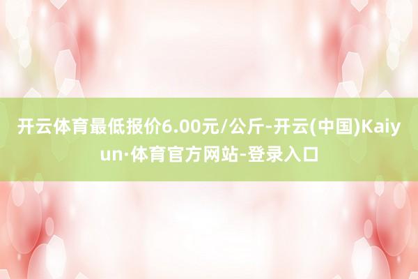开云体育最低报价6.00元/公斤-开云(中国)Kaiyun·体育官方网站-登录入口