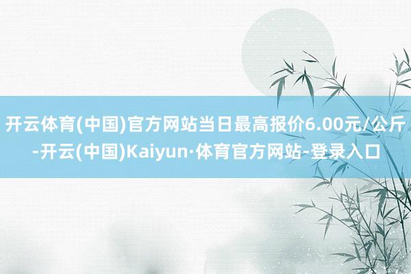 开云体育(中国)官方网站当日最高报价6.00元/公斤-开云(中国)Kaiyun·体育官方网站-登录入口