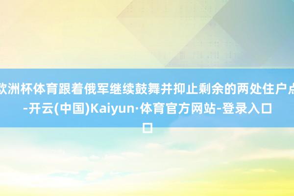 欧洲杯体育跟着俄军继续鼓舞并抑止剩余的两处住户点-开云(中国)Kaiyun·体育官方网站-登录入口