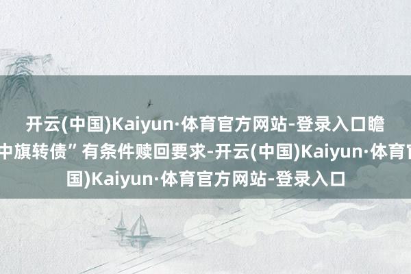 开云(中国)Kaiyun·体育官方网站-登录入口瞻望后续可能触发“中旗转债”有条件赎回要求-开云(中国)Kaiyun·体育官方网站-登录入口