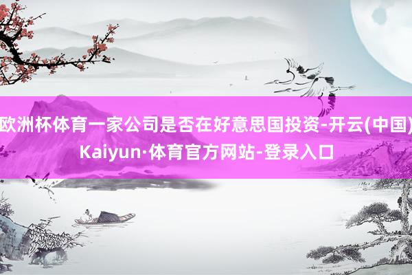 欧洲杯体育一家公司是否在好意思国投资-开云(中国)Kaiyun·体育官方网站-登录入口