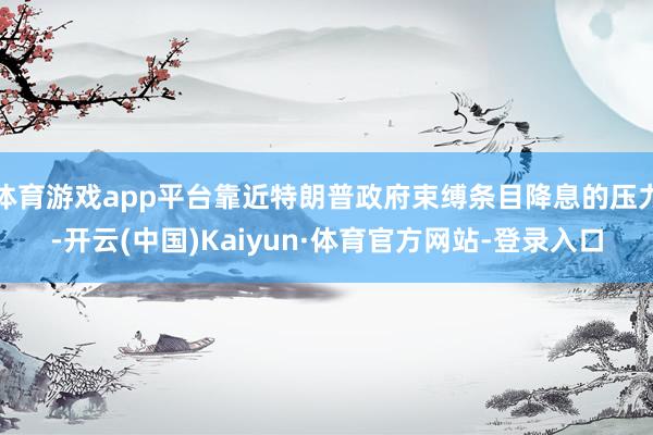 体育游戏app平台靠近特朗普政府束缚条目降息的压力-开云(中国)Kaiyun·体育官方网站-登录入口