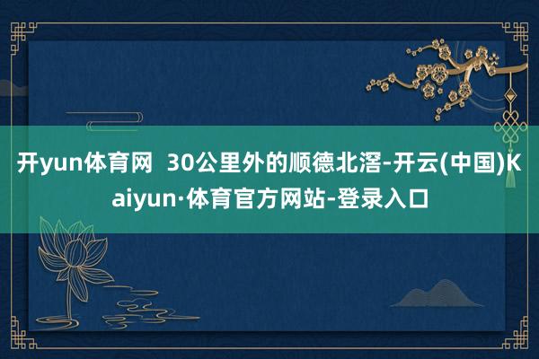 开yun体育网  30公里外的顺德北滘-开云(中国)Kaiyun·体育官方网站-登录入口