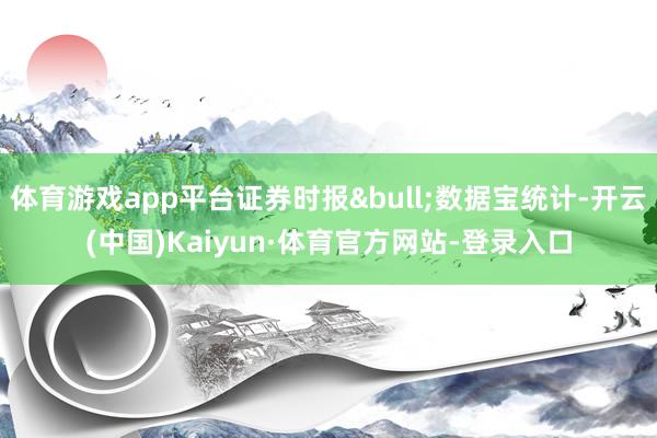 体育游戏app平台证券时报•数据宝统计-开云(中国)Kaiyun·体育官方网站-登录入口