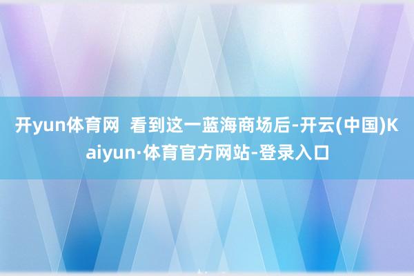 开yun体育网  看到这一蓝海商场后-开云(中国)Kaiyun·体育官方网站-登录入口