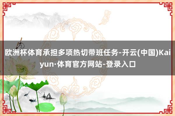 欧洲杯体育承担多项热切带班任务-开云(中国)Kaiyun·体育官方网站-登录入口