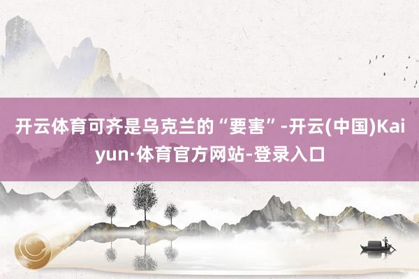 开云体育可齐是乌克兰的“要害”-开云(中国)Kaiyun·体育官方网站-登录入口