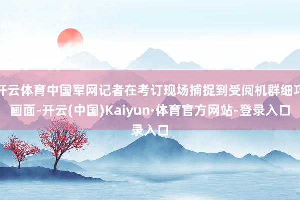 开云体育中国军网记者在考订现场捕捉到受阅机群细巧画面-开云(中国)Kaiyun·体育官方网站-登录入口