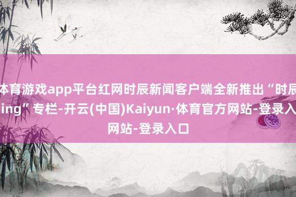 体育游戏app平台红网时辰新闻客户端全新推出“时辰回ing”专栏-开云(中国)Kaiyun·体育官方网站-登录入口