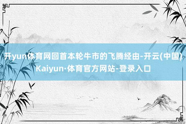 开yun体育网回首本轮牛市的飞腾经由-开云(中国)Kaiyun·体育官方网站-登录入口