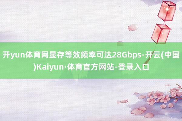 开yun体育网显存等效频率可达28Gbps-开云(中国)Kaiyun·体育官方网站-登录入口