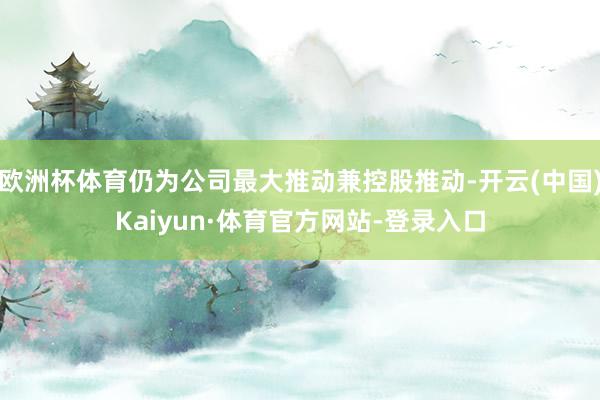 欧洲杯体育仍为公司最大推动兼控股推动-开云(中国)Kaiyun·体育官方网站-登录入口
