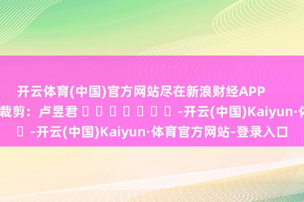 开云体育(中国)官方网站尽在新浪财经APP 背负裁剪:卢昱君 -开云(中国)Kaiyun·体育官方网站-登录入口