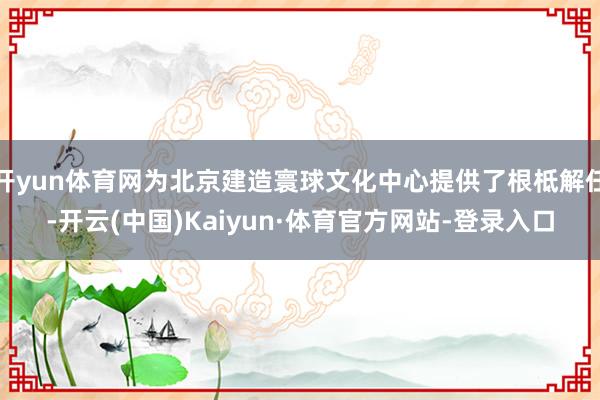 开yun体育网为北京建造寰球文化中心提供了根柢解任-开云(中国)Kaiyun·体育官方网站-登录入口