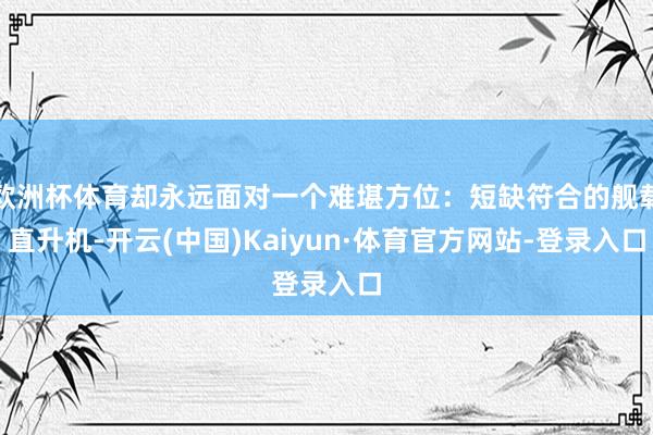 欧洲杯体育却永远面对一个难堪方位：短缺符合的舰载直升机-开云(中国)Kaiyun·体育官方网站-登录入口