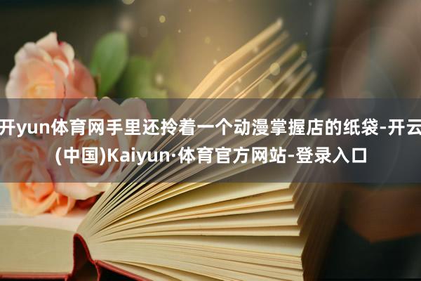开yun体育网手里还拎着一个动漫掌握店的纸袋-开云(中国)Kaiyun·体育官方网站-登录入口