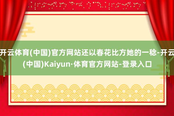 开云体育(中国)官方网站还以春花比方她的一稔-开云(中国)Kaiyun·体育官方网站-登录入口