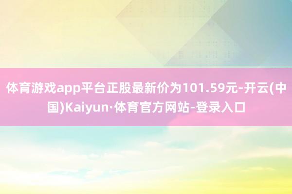 体育游戏app平台正股最新价为101.59元-开云(中国)Kaiyun·体育官方网站-登录入口